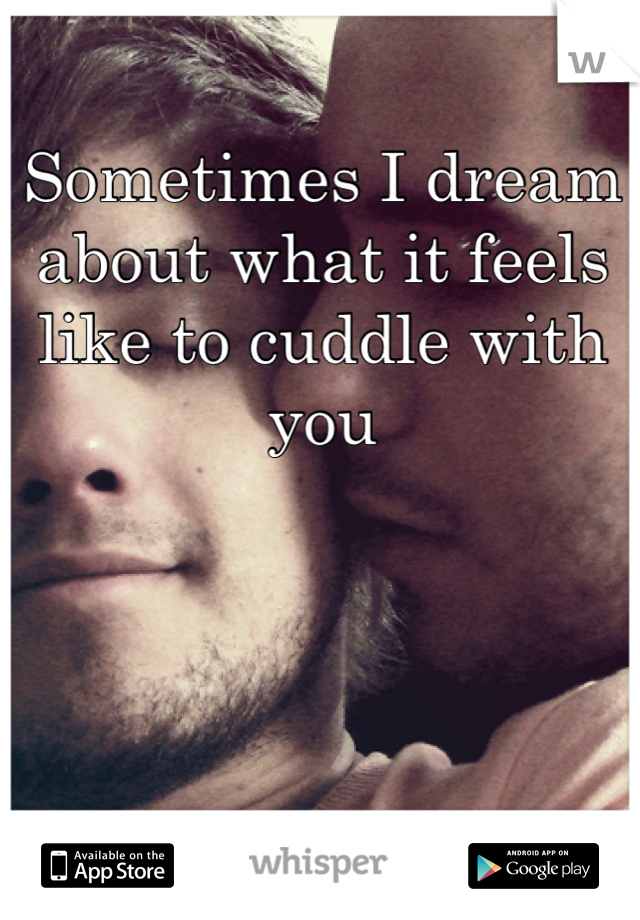 Sometimes I dream about what it feels like to cuddle with you