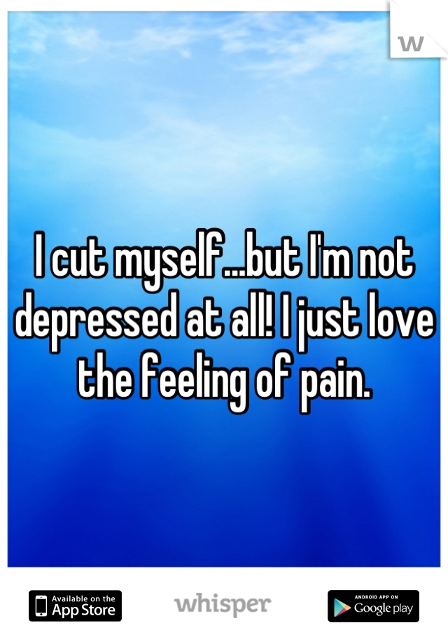 I cut myself...but I'm not depressed at all! I just love the feeling of pain.