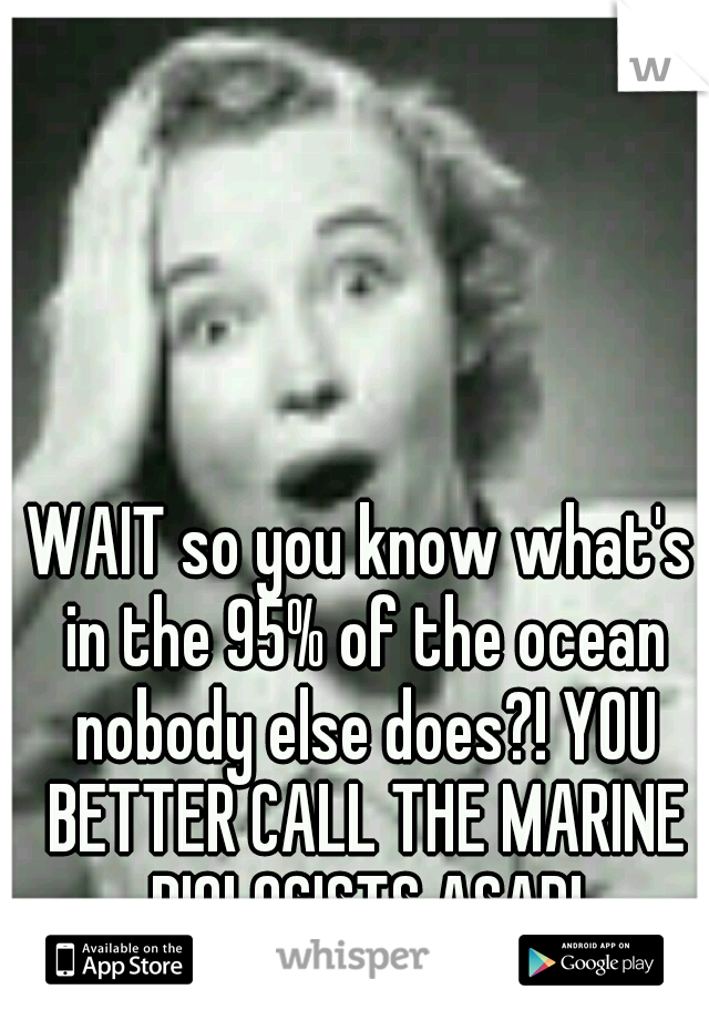 WAIT so you know what's in the 95% of the ocean nobody else does?! YOU BETTER CALL THE MARINE BIOLOGISTS ASAP!