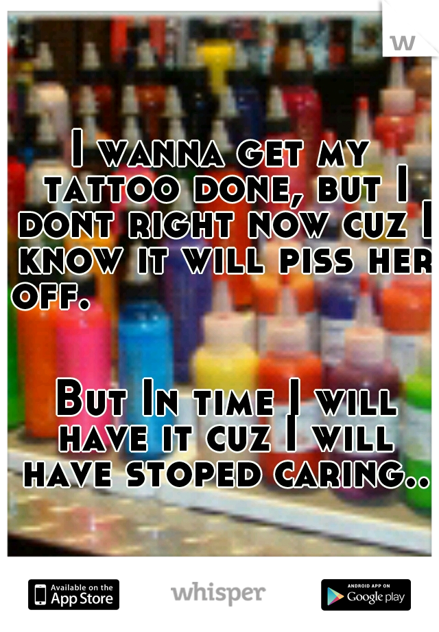I wanna get my tattoo done, but I dont right now cuz I know it will piss her off.
























































 But In time I will have it cuz I will have stoped caring..