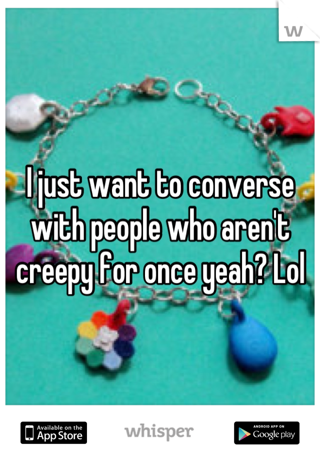 I just want to converse with people who aren't creepy for once yeah? Lol