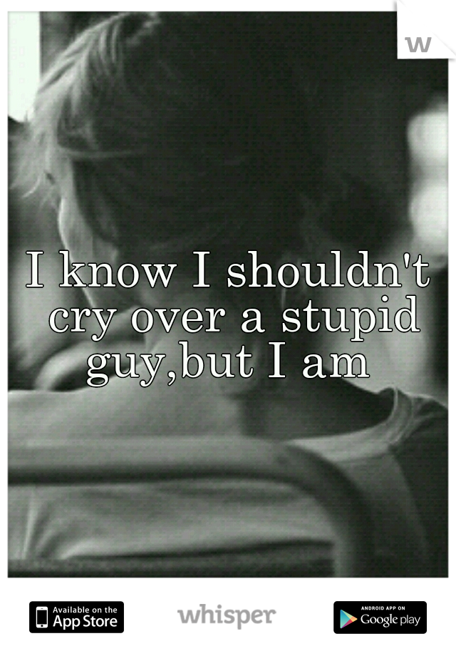 I know I shouldn't cry over a stupid guy,but I am 