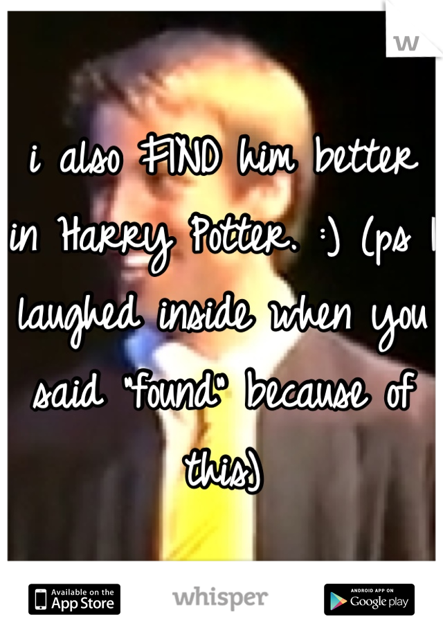 i also FIND him better in Harry Potter. :) (ps I laughed inside when you said "found" because of this)