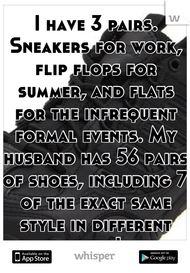 I have 3 pairs. Sneakers for work, flip flops for summer, and flats for the infrequent formal events. My husband has 56 pairs of shoes, including 7 of the exact same style in different shades. Lol