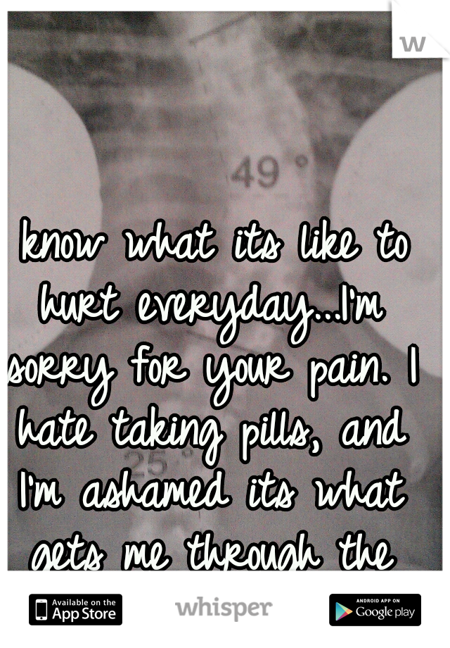 I know what its like to hurt everyday...I'm sorry for your pain. I hate taking pills, and I'm ashamed its what gets me through the day. 
