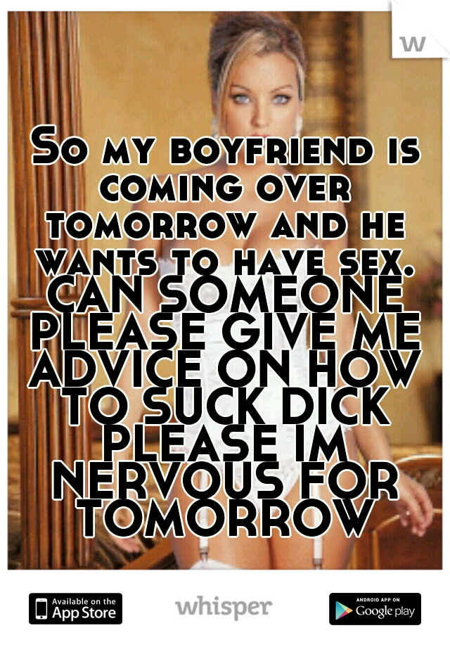 So my boyfriend is coming over tomorrow and he wants to have sex. CAN SOMEONE PLEASE GIVE ME ADVICE ON HOW TO SUCK DICK PLEASE IM NERVOUS FOR TOMORROW