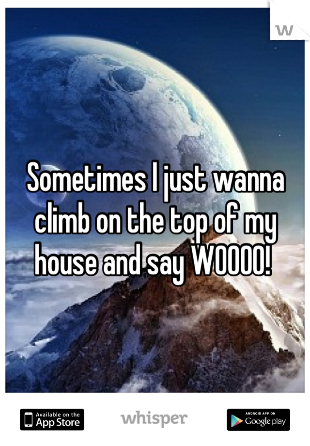 Sometimes I just wanna climb on the top of my house and say WOOOO! 