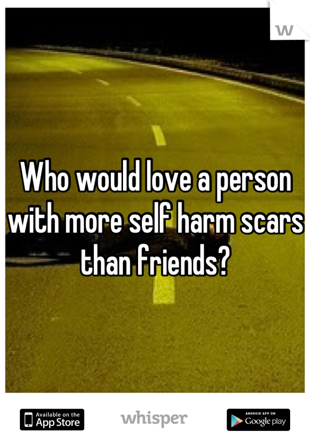 Who would love a person with more self harm scars than friends?