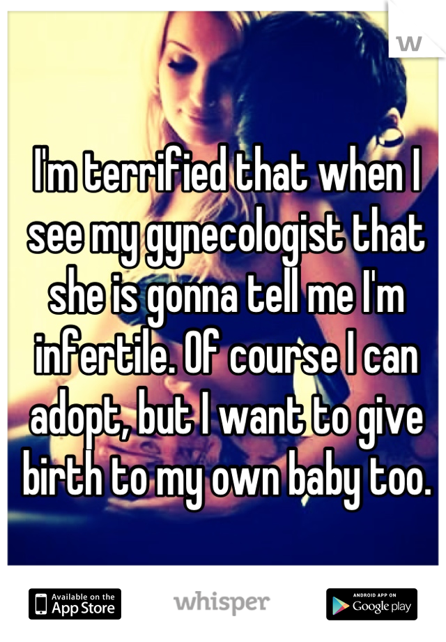 I'm terrified that when I see my gynecologist that she is gonna tell me I'm infertile. Of course I can adopt, but I want to give birth to my own baby too.