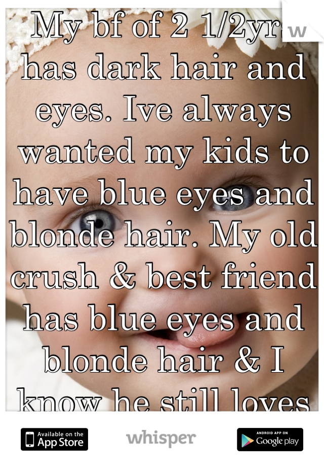 My bf of 2 1/2yrs has dark hair and eyes. Ive always wanted my kids to have blue eyes and blonde hair. My old crush & best friend has blue eyes and blonde hair & I know he still loves me & always has.