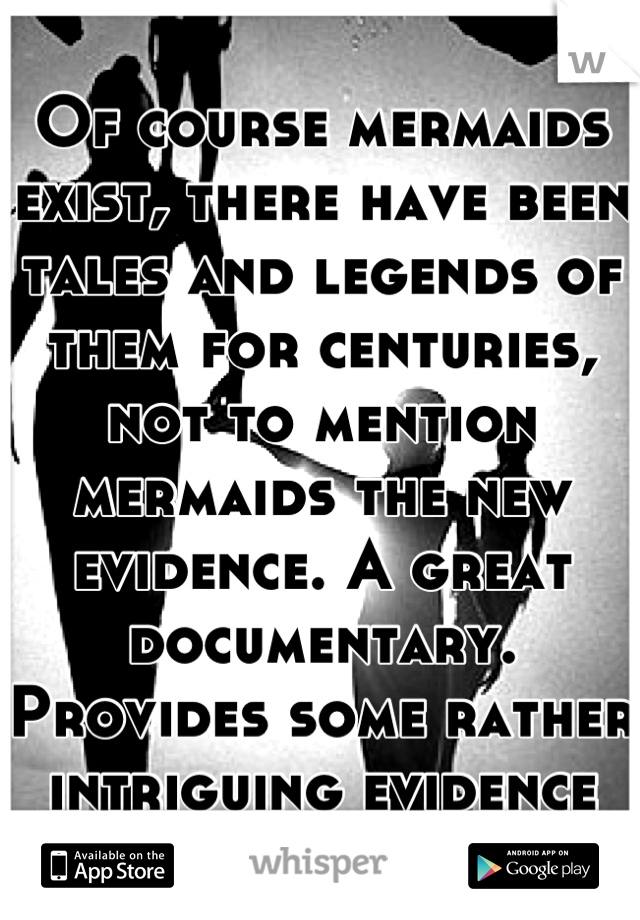 Of course mermaids exist, there have been tales and legends of them for centuries, not to mention mermaids the new evidence. A great documentary. Provides some rather intriguing evidence