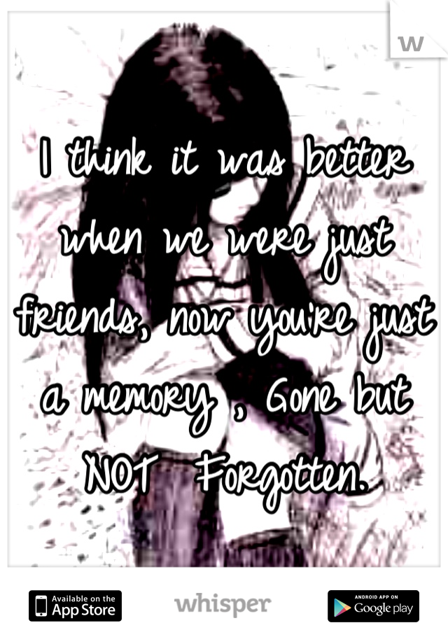 I think it was better when we were just friends, now you're just a memory , Gone but NOT  Forgotten.
