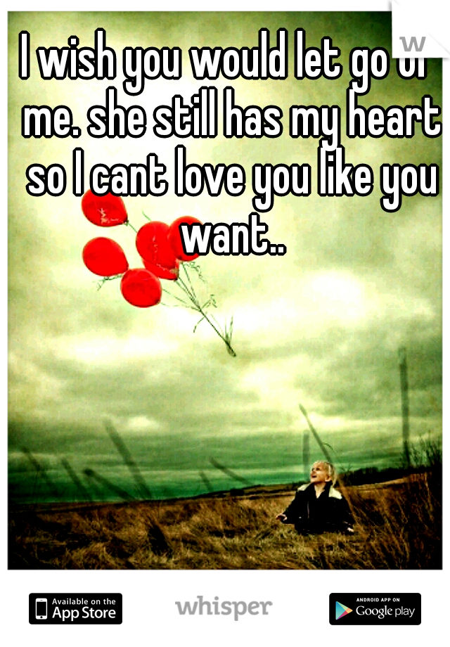 I wish you would let go of me. she still has my heart so I cant love you like you want..