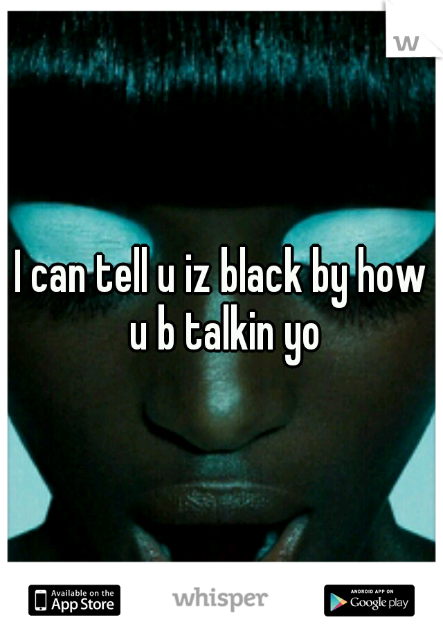 I can tell u iz black by how u b talkin yo