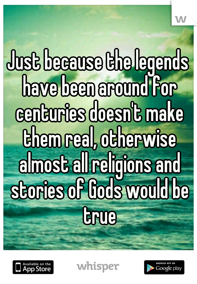 Just because the legends have been around for centuries doesn't make them real, otherwise almost all religions and stories of Gods would be true