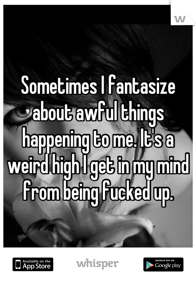 Sometimes I fantasize about awful things happening to me. It's a weird high I get in my mind from being fucked up.