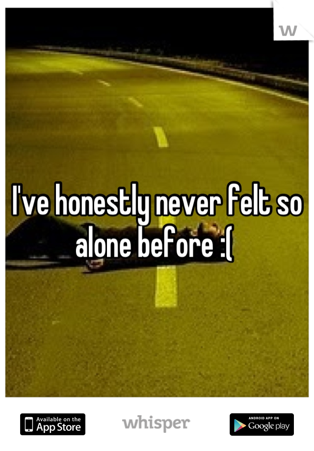 I've honestly never felt so alone before :( 