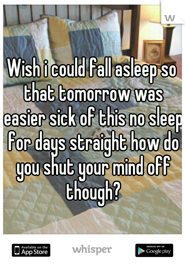 Wish i could fall asleep so that tomorrow was easier sick of this no sleep for days straight how do you shut your mind off though?