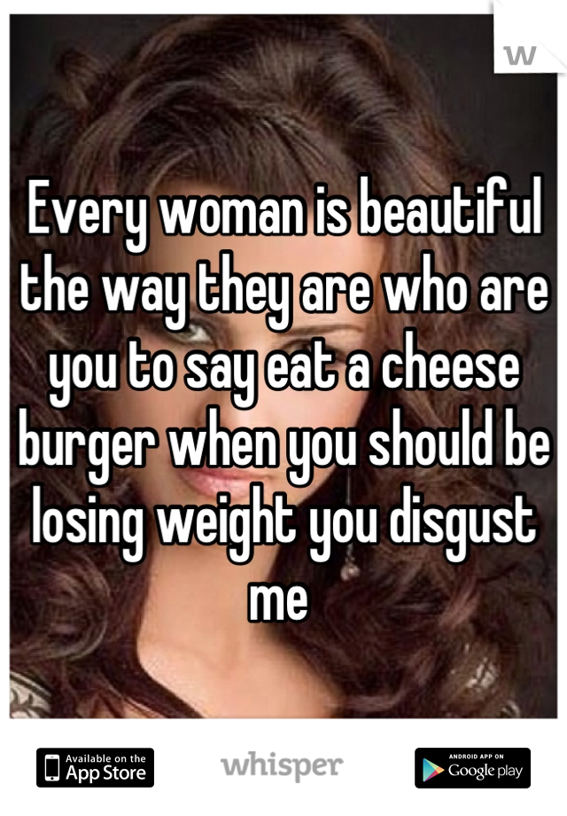 Every woman is beautiful the way they are who are you to say eat a cheese burger when you should be losing weight you disgust me 