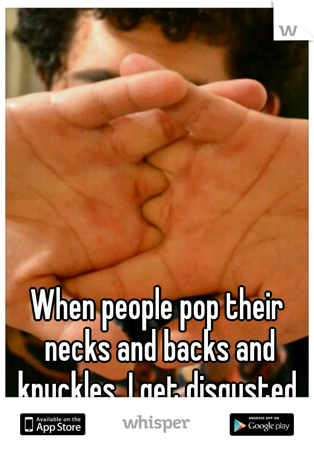 When people pop their necks and backs and knuckles, I get disgusted.