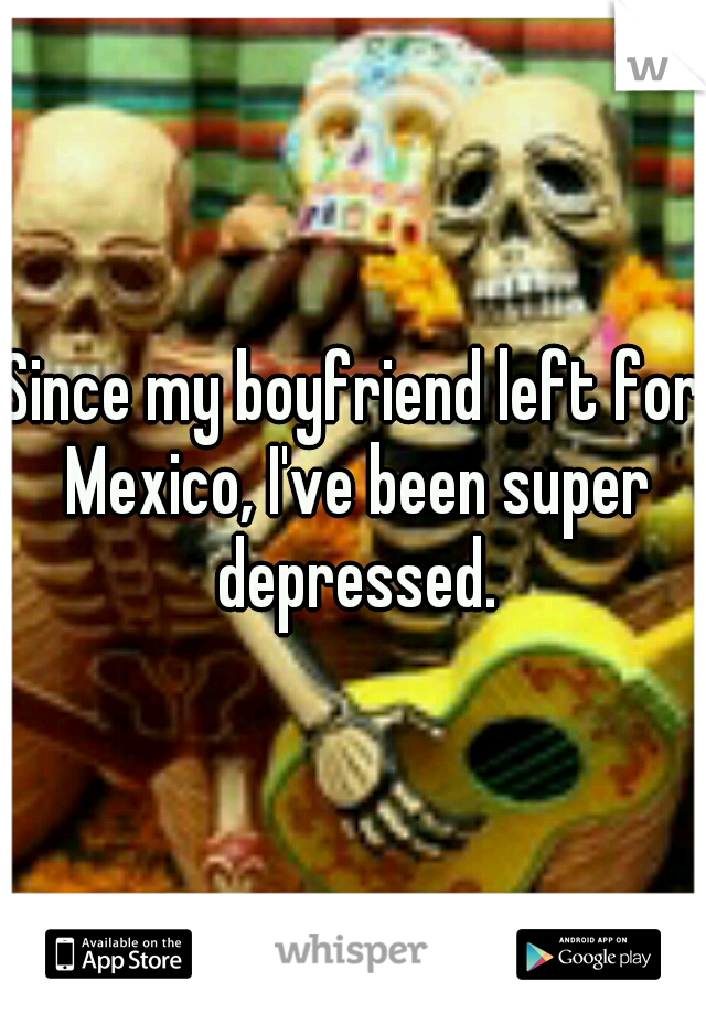 Since my boyfriend left for Mexico, I've been super depressed.