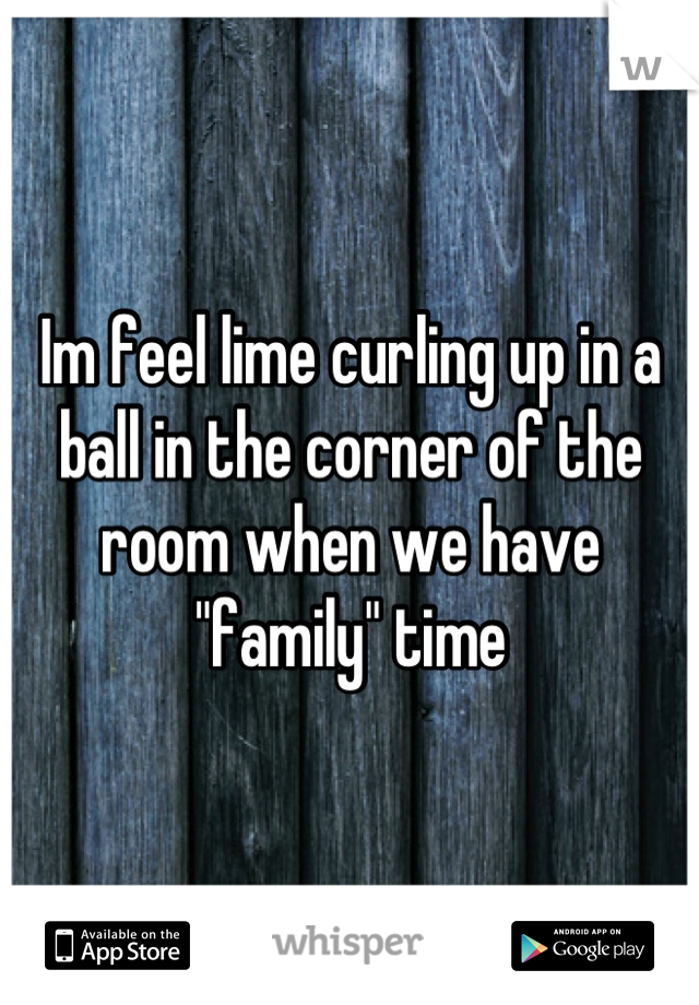 Im feel lime curling up in a ball in the corner of the room when we have "family" time