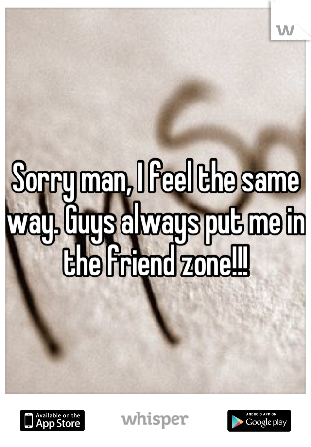 Sorry man, I feel the same way. Guys always put me in the friend zone!!!
