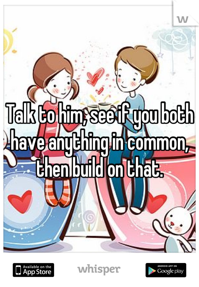 Talk to him, see if you both have anything in common, then build on that.