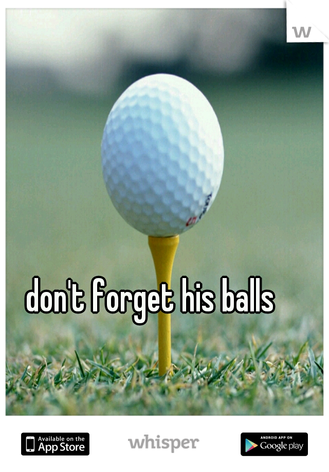 don't forget his balls 