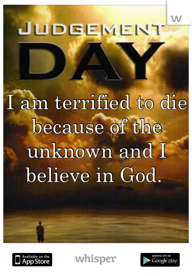 I am terrified to die because of the unknown and I believe in God. 