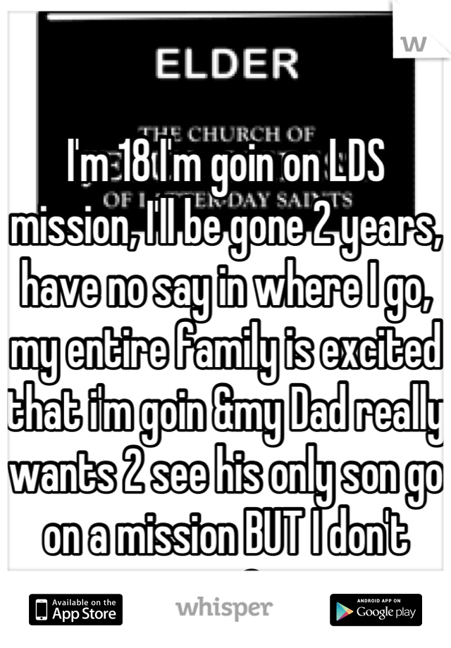 I'm 18 I'm goin on LDS mission, I'll be gone 2 years, have no say in where I go,  my entire family is excited that i'm goin &my Dad really wants 2 see his only son go on a mission BUT I don't want 2 go