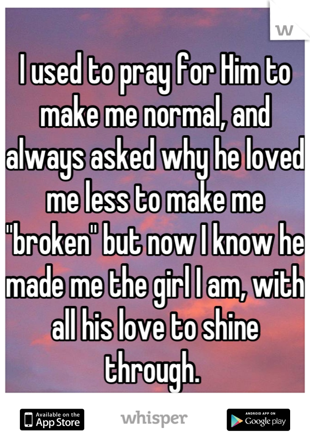 I used to pray for Him to make me normal, and always asked why he loved me less to make me "broken" but now I know he made me the girl I am, with all his love to shine through. 