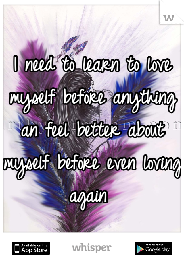 I need to learn to love myself before anything an feel better about myself before even loving again 