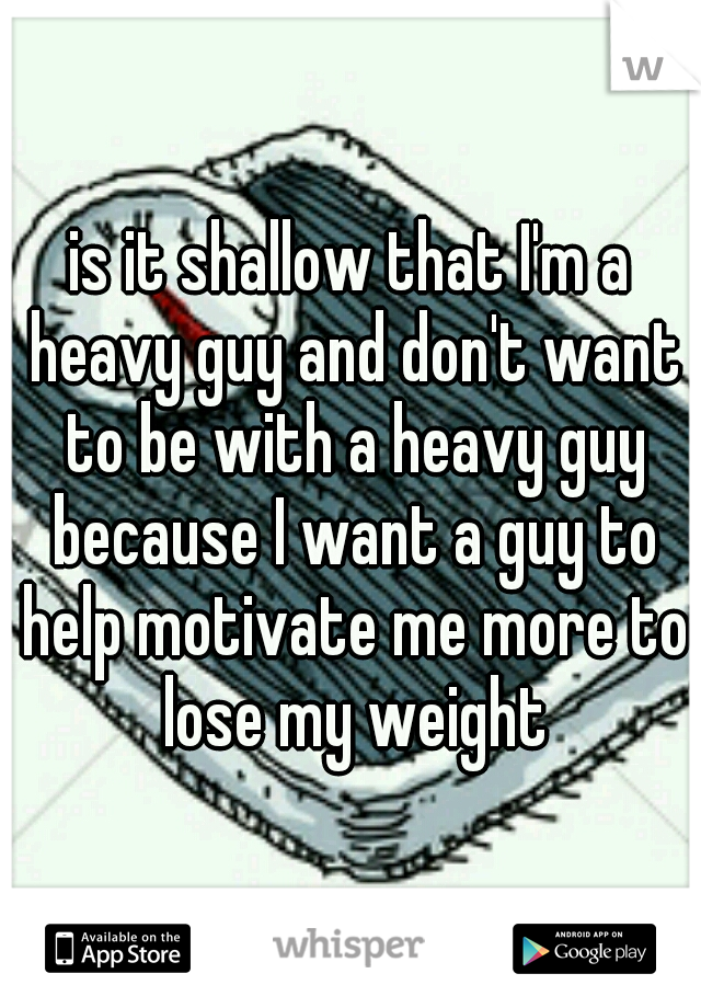 is it shallow that I'm a heavy guy and don't want to be with a heavy guy because I want a guy to help motivate me more to lose my weight