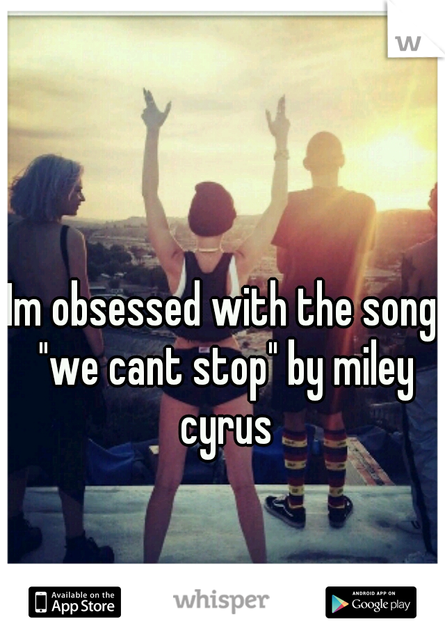 Im obsessed with the song "we cant stop" by miley cyrus