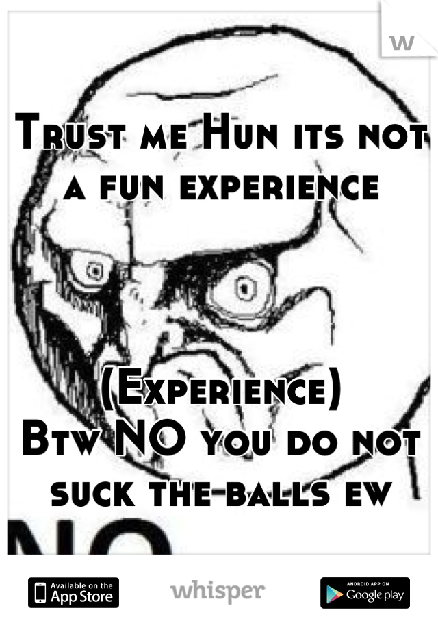 Trust me Hun its not a fun experience



(Experience)
Btw NO you do not suck the balls ew