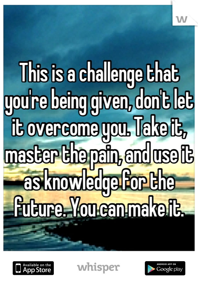 This is a challenge that you're being given, don't let it overcome you. Take it, master the pain, and use it as knowledge for the future. You can make it.