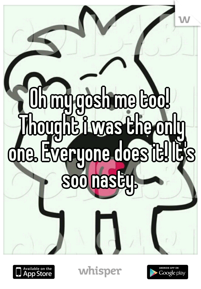 Oh my gosh me too! Thought i was the only one. Everyone does it! It's soo nasty. 