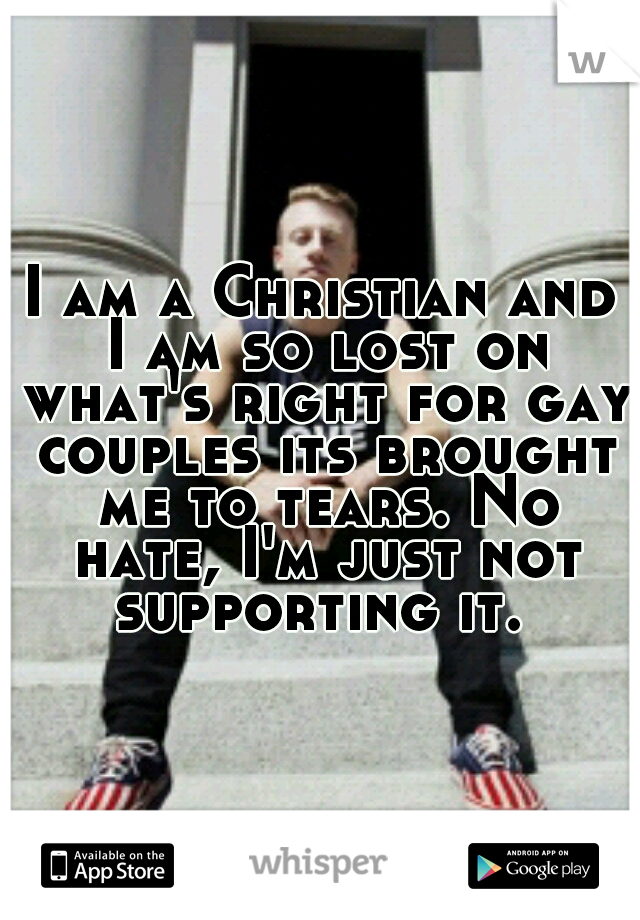 I am a Christian and I am so lost on what's right for gay couples its brought me to tears. No hate, I'm just not supporting it. 