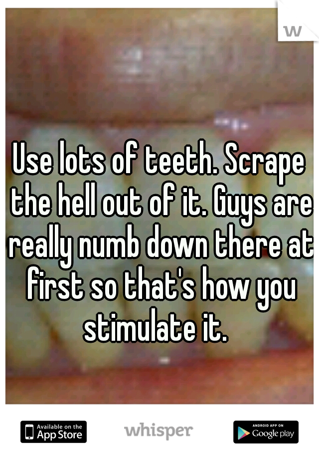 Use lots of teeth. Scrape the hell out of it. Guys are really numb down there at first so that's how you stimulate it.  
