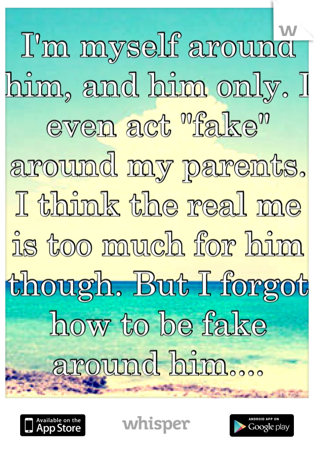 I'm myself around him, and him only. I even act "fake" around my parents. 
I think the real me is too much for him though. But I forgot how to be fake around him.... 


Just wanna be myself. :(