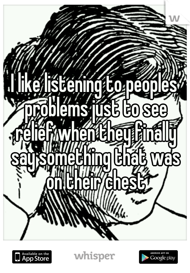 I like listening to peoples problems just to see relief when they finally say something that was on their chest