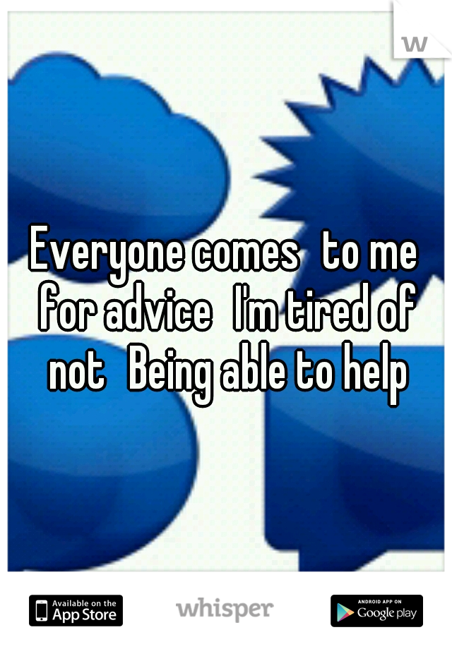 Everyone comes
to me for advice
I'm tired of not
Being able to help