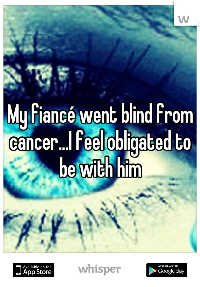 My fiancé went blind from cancer...I feel obligated to be with him