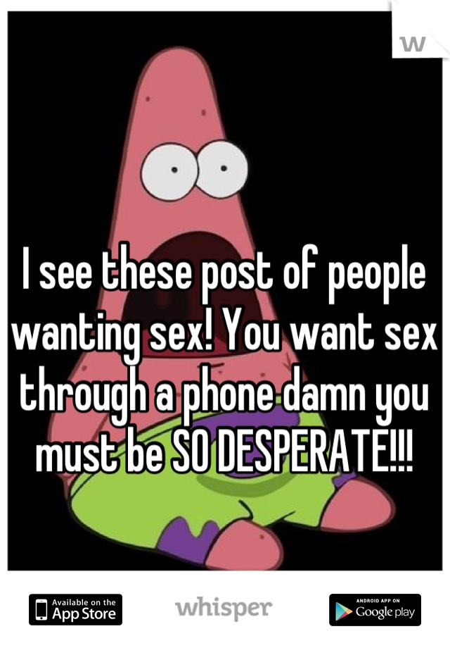 I see these post of people wanting sex! You want sex through a phone damn you must be SO DESPERATE!!!