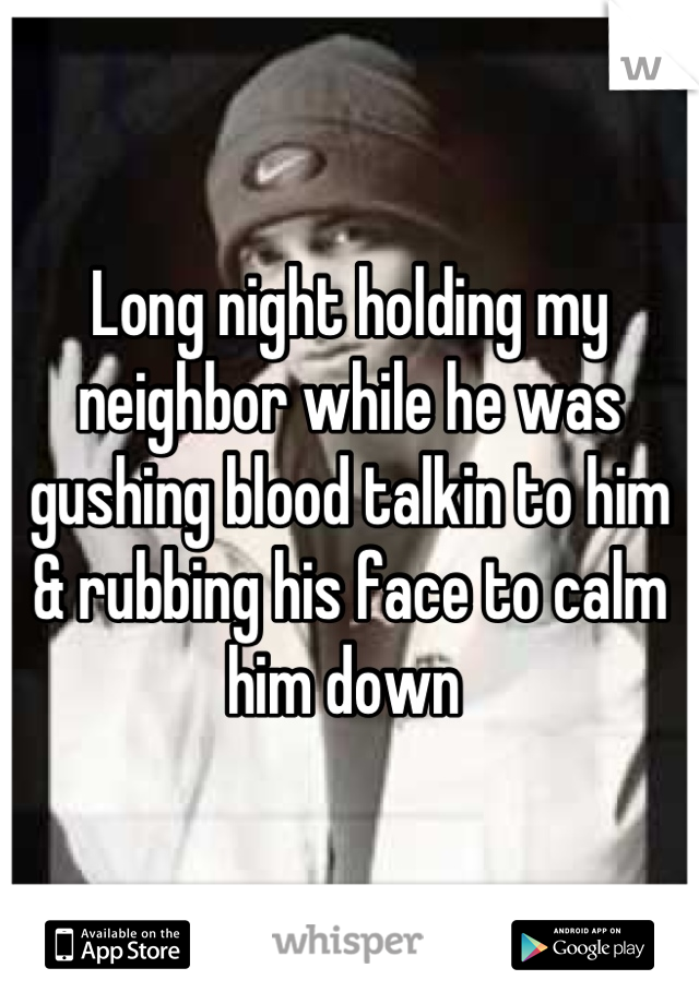 Long night holding my neighbor while he was gushing blood talkin to him & rubbing his face to calm him down 