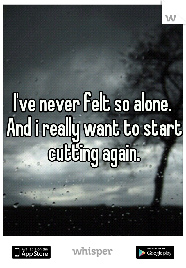 I've never felt so alone. And i really want to start cutting again.