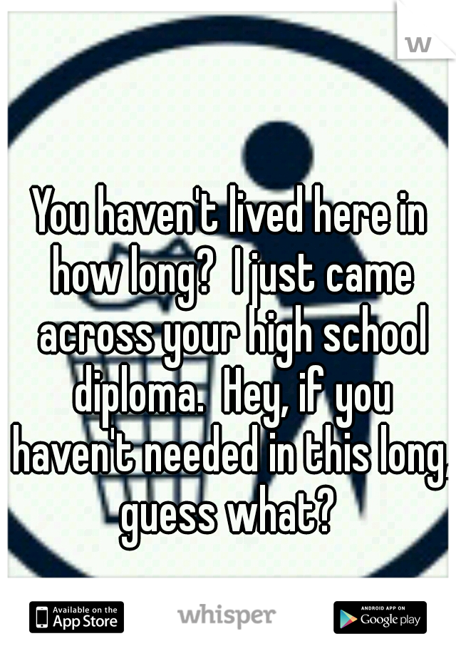 You haven't lived here in how long?  I just came across your high school diploma.  Hey, if you haven't needed in this long, guess what? 