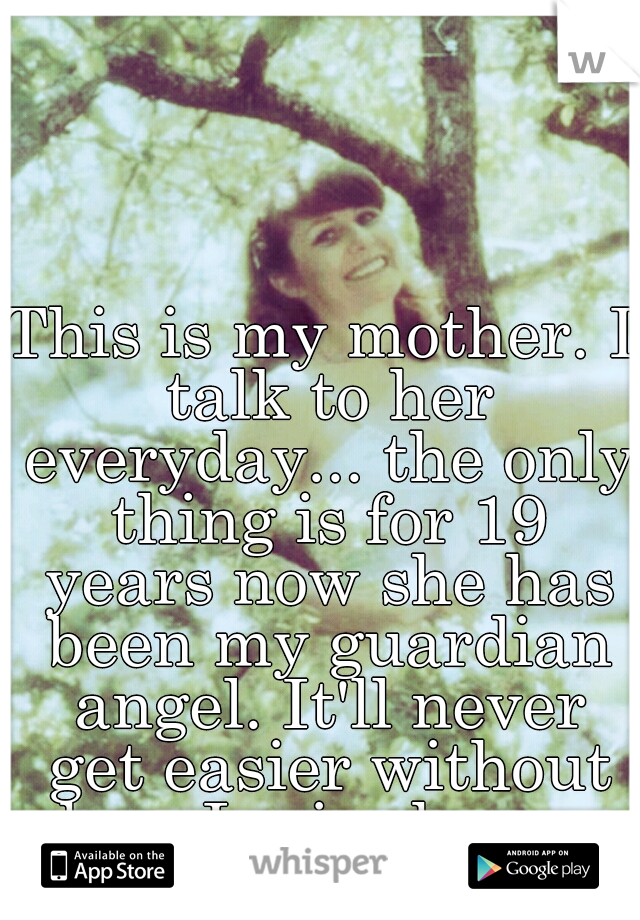 This is my mother. I talk to her everyday... the only thing is for 19 years now she has been my guardian angel. It'll never get easier without her. I miss her so much. 