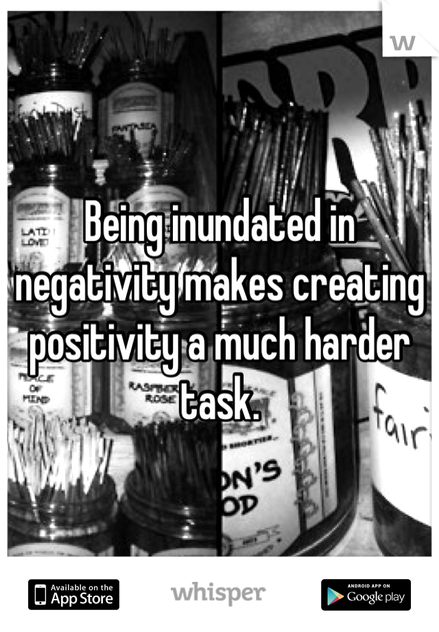 Being inundated in negativity makes creating positivity a much harder task.